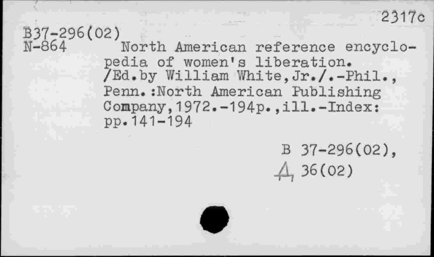 ﻿2317c 337-296(02)
N-864 North American reference encyclopedia of women’s liberation.
/Ed.by William White,Jr./.-Phil., Penn.:North American Publishing Company,1972.-194p.,ill.-Index: pp.141-194
B 37-296(02), 4, 36(02)